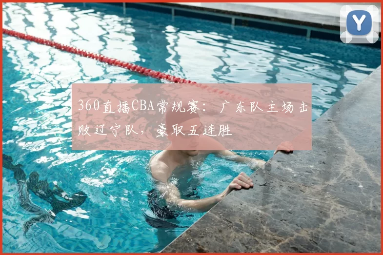 360直播CBA常规赛：广东队主场击败辽宁队，豪取五连胜