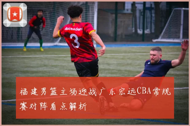 福建男篮主场迎战广东宏远CBA常规赛对阵看点解析