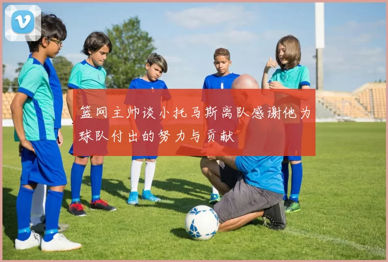篮网主帅谈小托马斯离队感谢他为球队付出的努力与贡献