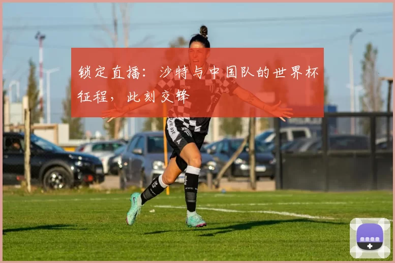 锁定直播:沙特与中国队的世界杯征程,此刻交锋