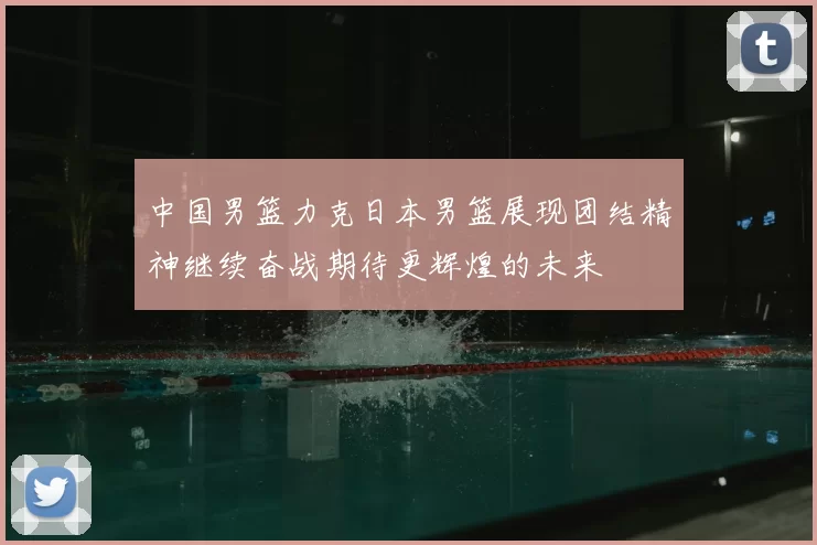 中国男篮力克日本男篮展现团结精神继续奋战期待更辉煌的未来