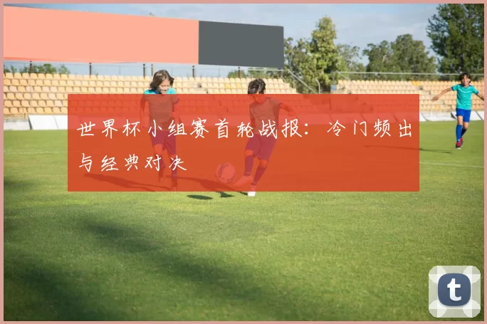 世界杯小组赛首轮战报:冷门频出与经典对决