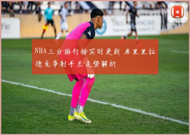 NBA三分排行榜实时更新 库里里拉德竞争射手王走势解析