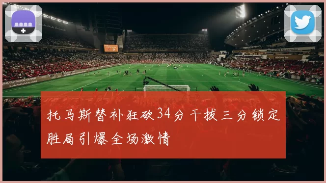 托马斯替补狂砍34分干拔三分锁定胜局引爆全场激情