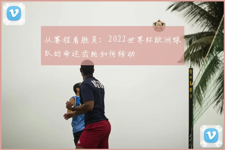 从赛程看胜负:2022世界杯欧洲球队的命运齿轮如何转动