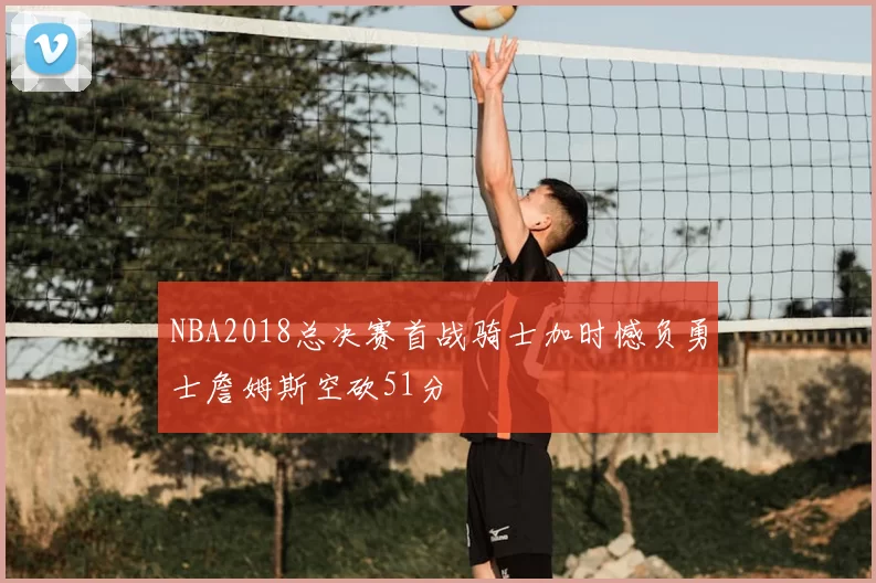 NBA2018总决赛首战骑士加时憾负勇士詹姆斯空砍51分