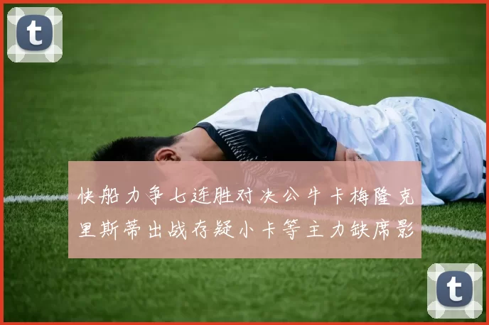 快船力争七连胜对决公牛卡梅隆克里斯蒂出战存疑小卡等主力缺席影响比赛走势