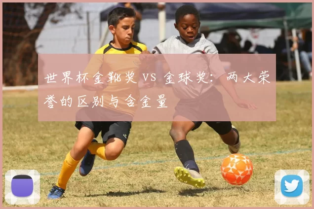 世界杯金靴奖 vs 金球奖:两大荣誉的区别与含金量