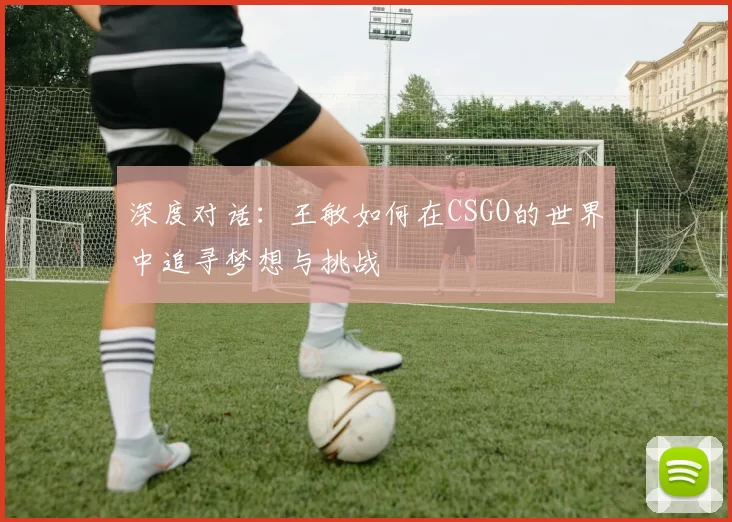 深度对话:王敏如何在CSGO的世界中追寻梦想与挑战