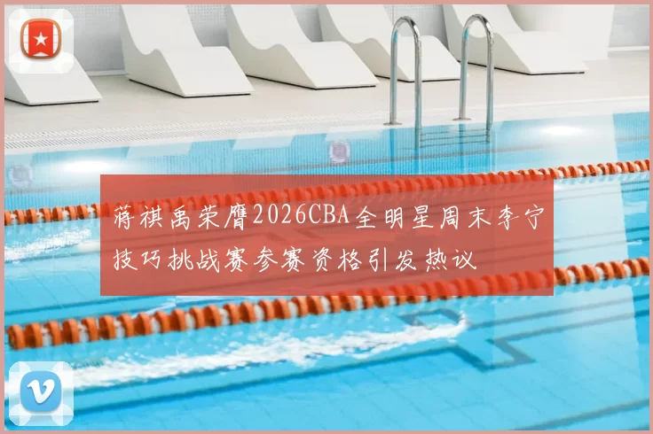 蒋祺禹荣膺2026CBA全明星周末李宁技巧挑战赛参赛资格引发热议