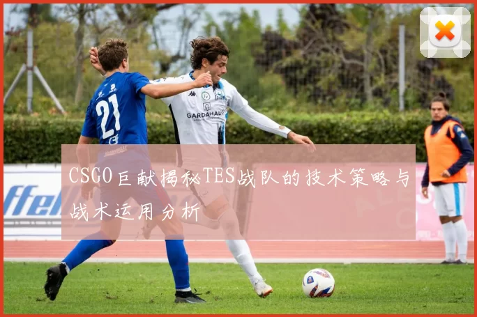 CSGO巨献揭秘TES战队的技术策略与战术运用分析