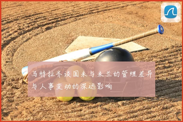 马特拉齐谈国米与米兰的管理差异与人事变动的深远影响