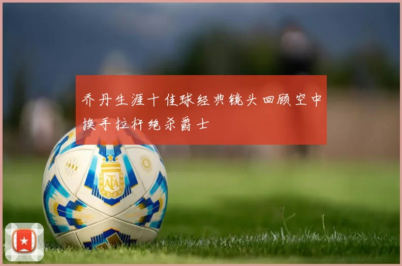 乔丹生涯十佳球经典镜头回顾空中换手拉杆绝杀爵士