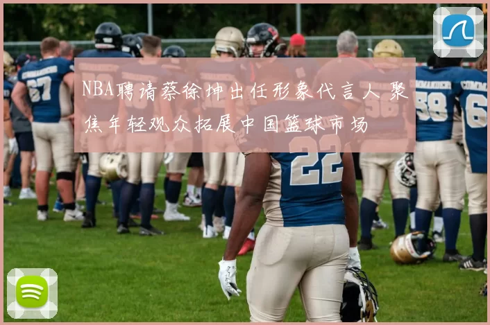 NBA聘请蔡徐坤出任形象代言人 聚焦年轻观众拓展中国篮球市场