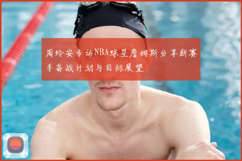 周玲安专访NBA球星詹姆斯分享新赛季备战计划与目标展望