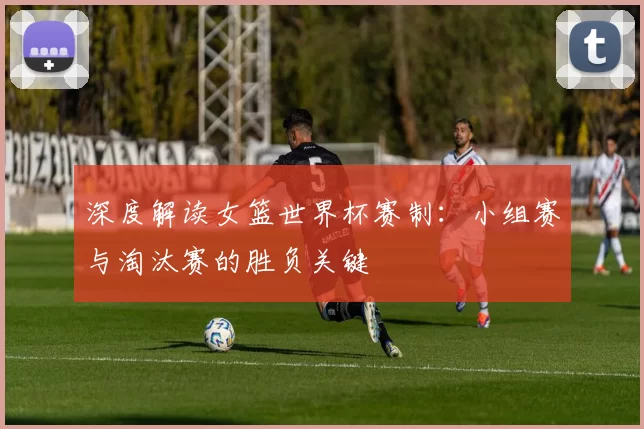 深度解读女篮世界杯赛制:小组赛与淘汰赛的胜负关键