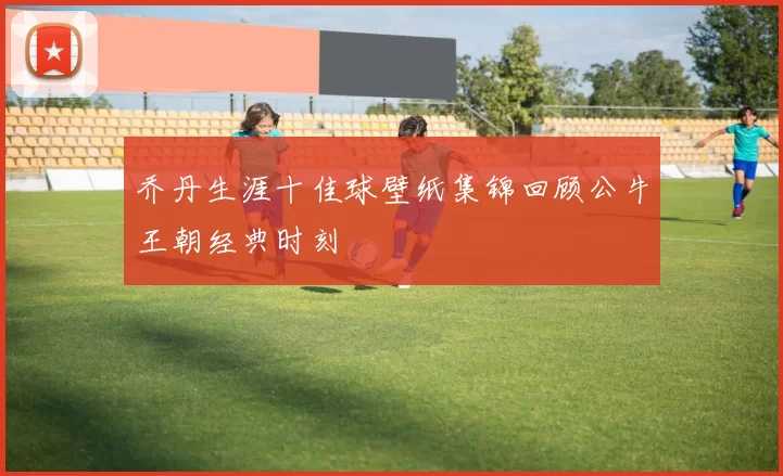 乔丹生涯十佳球壁纸集锦回顾公牛王朝经典时刻