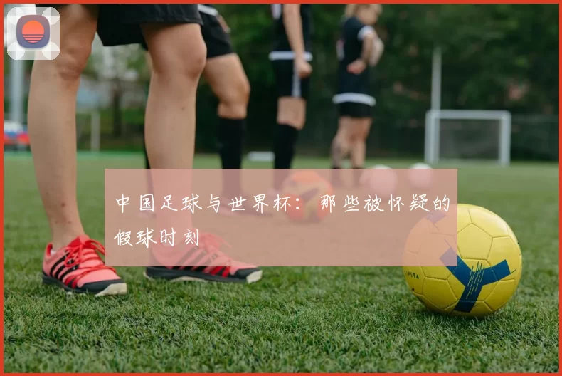 中国足球与世界杯:那些被怀疑的假球时刻