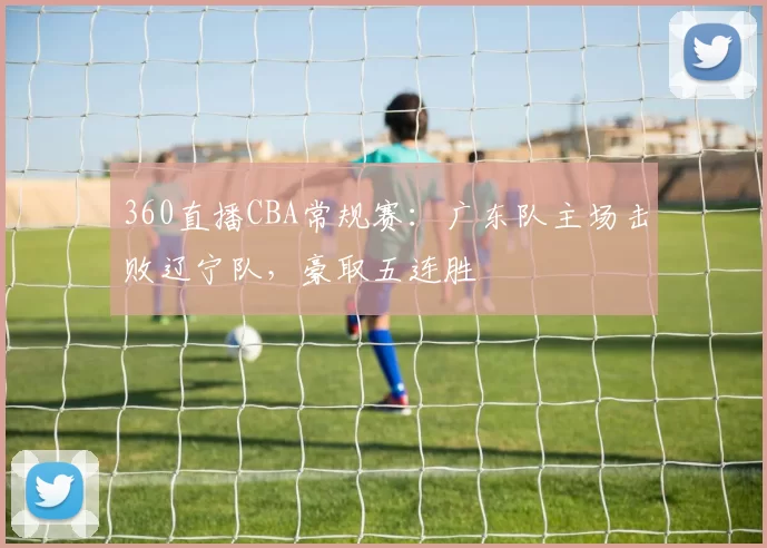360直播CBA常规赛：广东队主场击败辽宁队，豪取五连胜