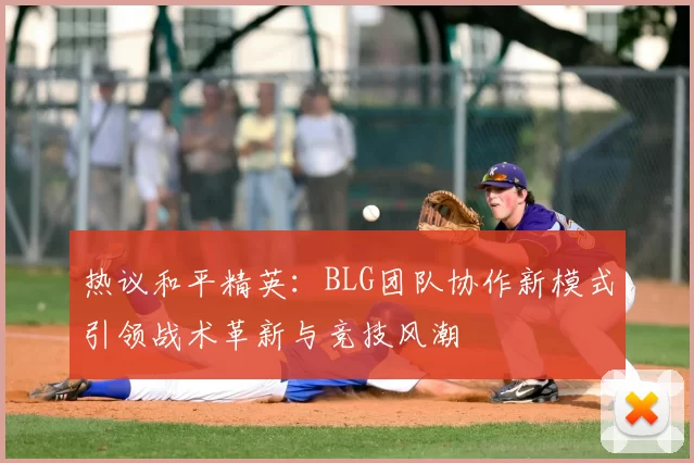 热议和平精英:BLG团队协作新模式引领战术革新与竞技风潮