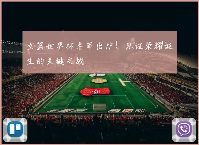 女篮世界杯季军出炉！见证荣耀诞生的关键之战
