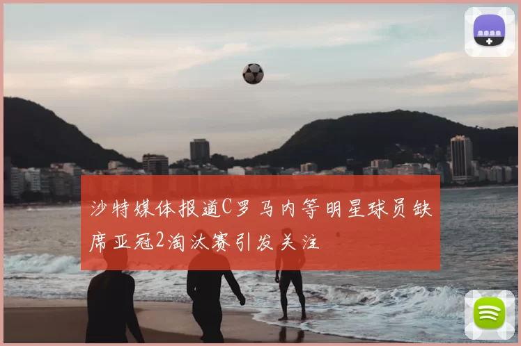 沙特媒体报道C罗马内等明星球员缺席亚冠2淘汰赛引发关注