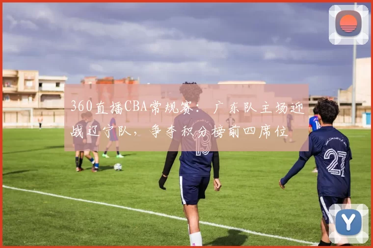 360直播CBA常规赛:广东队主场迎战辽宁队,争夺积分榜前四席位