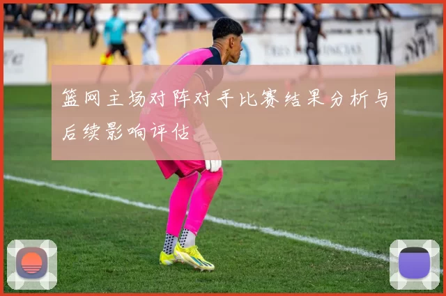 篮网主场对阵对手比赛结果分析与后续影响评估