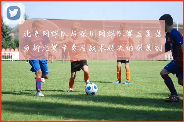北京网球队与深圳网球队赛后复盘分析比赛节奏与战术对决的深度剖析