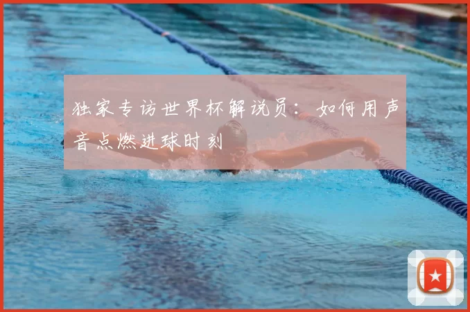 独家专访世界杯解说员:如何用声音点燃进球时刻