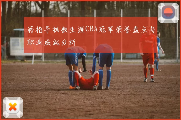 蒋指导执教生涯CBA冠军荣誉盘点与职业成就分析