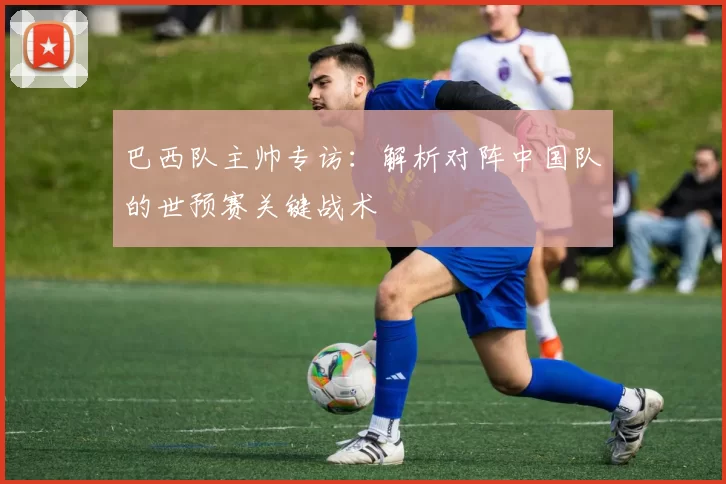 巴西队主帅专访：解析对阵中国队的世预赛关键战术