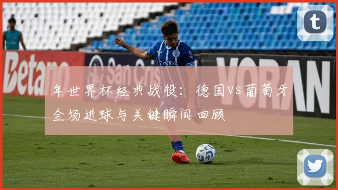 年世界杯经典战役:德国vs葡萄牙全场进球与关键瞬间回顾