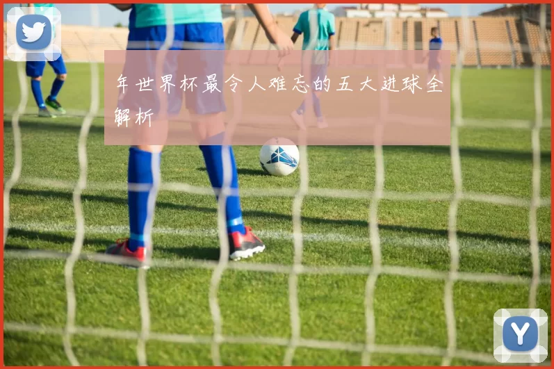 年世界杯最令人难忘的五大进球全解析