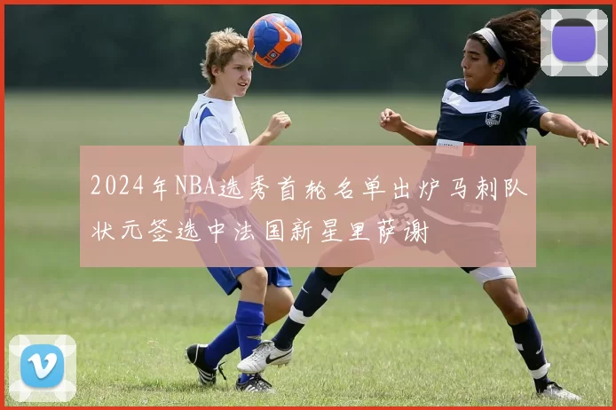 2024年NBA选秀首轮名单出炉马刺队状元签选中法国新星里萨谢
