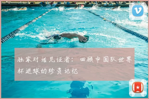 独家对话见证者:回顾中国队世界杯进球的珍贵记忆