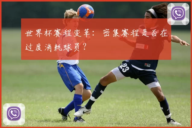 世界杯赛程变革:密集赛程是否在过度消耗球员?