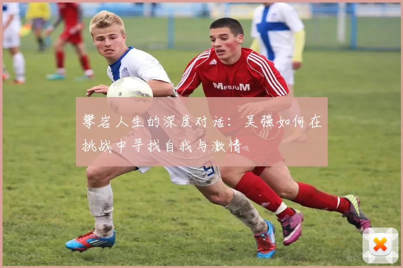 攀岩人生的深度对话:吴强如何在挑战中寻找自我与激情
