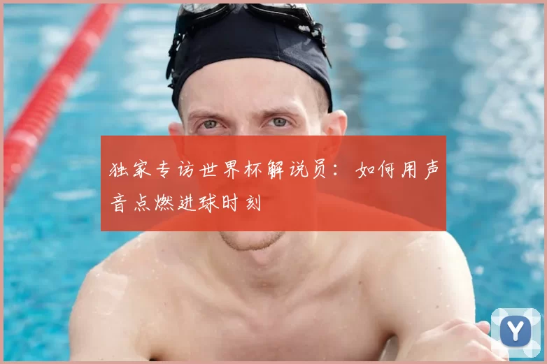 独家专访世界杯解说员:如何用声音点燃进球时刻